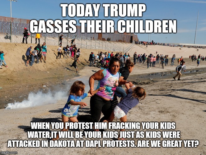 TODAY TRUMP GASSES THEIR CHILDREN WHEN YOU PROTEST HIM FRACKING YOUR KIDS WATER,IT WILL BE YOUR KIDS JUST AS KIDS WERE ATTACKED IN DAKOTA AT | made w/ Imgflip meme maker