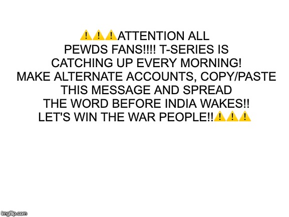 subscribe to pewdiepie | ​⚠️⚠️⚠️ATTENTION ALL PEWDS FANS!!!! T-SERIES IS CATCHING UP EVERY MORNING! MAKE ALTERNATE ACCOUNTS, COPY/PASTE THIS MESSAGE AND SPREAD THE WORD BEFORE INDIA WAKES!! LET'S WIN THE WAR PEOPLE!!⚠️⚠️⚠️ | image tagged in subscribe to pewdiepie | made w/ Imgflip meme maker