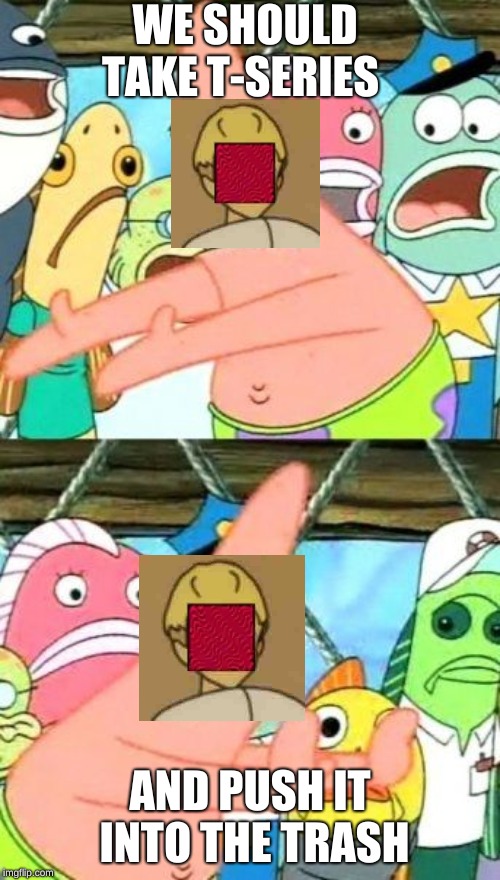 Put It Somewhere Else Patrick | WE SHOULD TAKE T-SERIES; AND PUSH IT INTO THE TRASH | image tagged in memes,put it somewhere else patrick | made w/ Imgflip meme maker