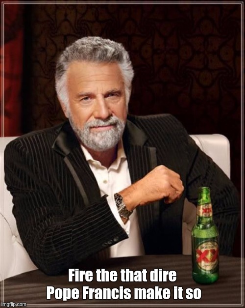The Most Interesting Man In The World | Fire the that dire Pope Francis make it so | image tagged in memes,the most interesting man in the world | made w/ Imgflip meme maker