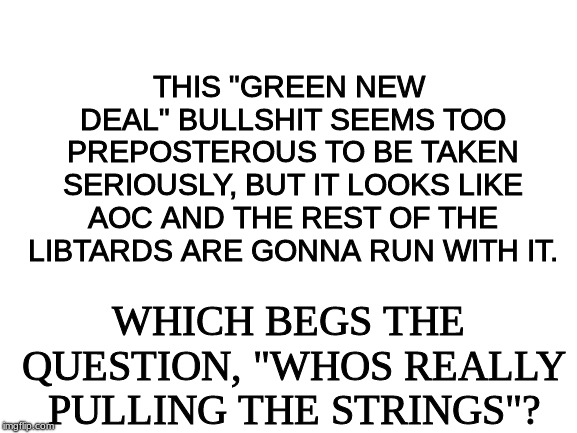 Blank White Template |  THIS "GREEN NEW DEAL" BULLSHIT SEEMS TOO PREPOSTEROUS TO BE TAKEN SERIOUSLY, BUT IT LOOKS LIKE AOC AND THE REST OF THE LIBTARDS ARE GONNA RUN WITH IT. WHICH BEGS THE QUESTION, "WHOS REALLY PULLING THE STRINGS"? | image tagged in green new deal,aoc bullshit | made w/ Imgflip meme maker