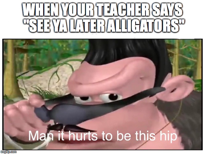 Teachers | WHEN YOUR TEACHER SAYS "SEE YA LATER ALLIGATORS" | image tagged in man it hurts to be this hip | made w/ Imgflip meme maker