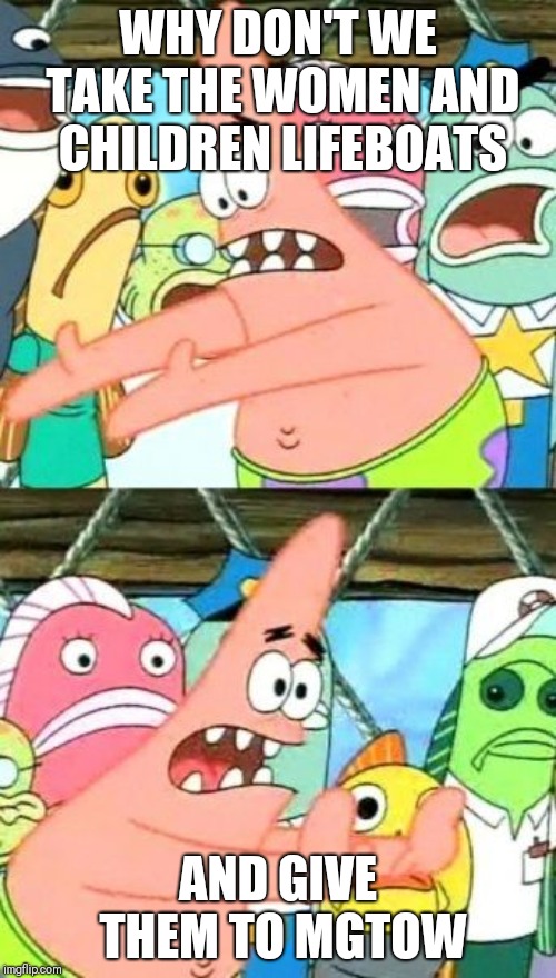 Put It Somewhere Else Patrick Meme | WHY DON'T WE TAKE THE WOMEN AND CHILDREN LIFEBOATS; AND GIVE THEM TO MGTOW | image tagged in memes,put it somewhere else patrick | made w/ Imgflip meme maker