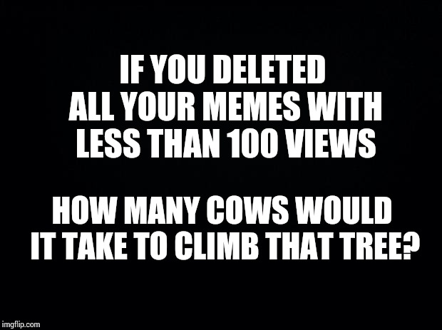 Wait.  What? | IF YOU DELETED ALL YOUR MEMES WITH LESS THAN 100 VIEWS; HOW MANY COWS WOULD IT TAKE TO CLIMB THAT TREE? | image tagged in black background,lol,special kind of stupid,goofy memes,memes,wait what | made w/ Imgflip meme maker