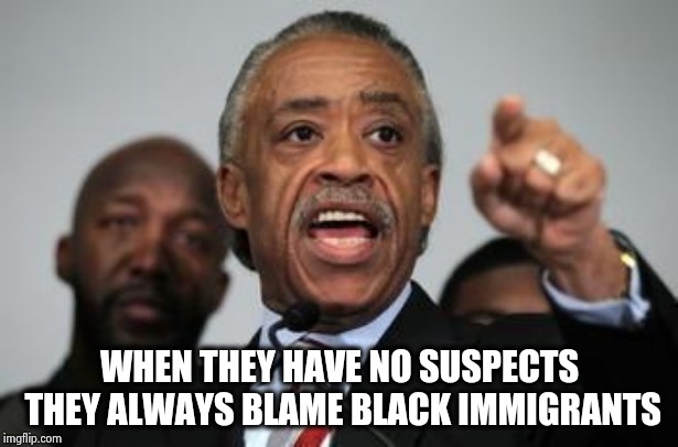 Uncle Al draws his own conclusions | WHEN THEY HAVE NO SUSPECTS THEY ALWAYS BLAME BLACK IMMIGRANTS | image tagged in al sharpton,that's racist,everything the light touches,time warp,remember when | made w/ Imgflip meme maker