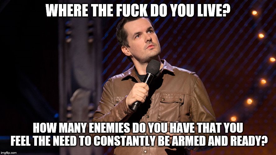 Jim Jeffries  | WHERE THE F**K DO YOU LIVE? HOW MANY ENEMIES DO YOU HAVE THAT YOU FEEL THE NEED TO CONSTANTLY BE ARMED AND READY? | image tagged in jim jeffries | made w/ Imgflip meme maker