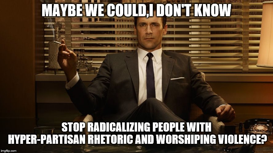 MadMen | MAYBE WE COULD,I DON'T KNOW STOP RADICALIZING PEOPLE WITH HYPER-PARTISAN RHETORIC AND WORSHIPING VIOLENCE? | image tagged in madmen | made w/ Imgflip meme maker