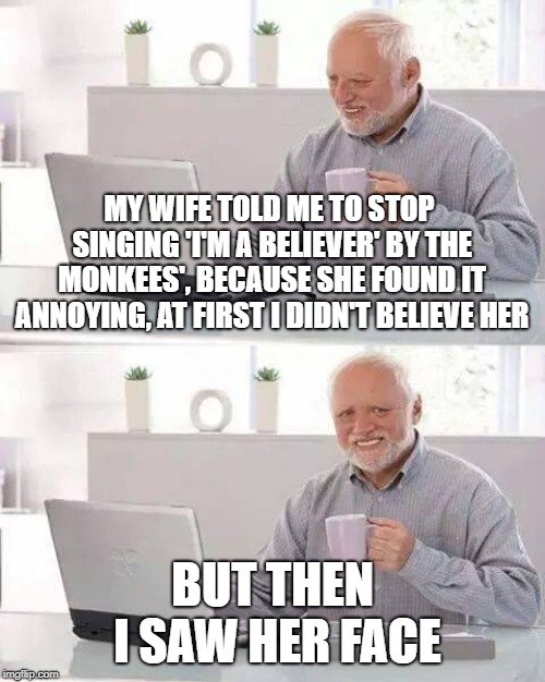 Hide the Pain Harold Meme | MY WIFE TOLD ME TO STOP SINGING 'I'M A BELIEVER' BY THE MONKEES', BECAUSE SHE FOUND IT ANNOYING, AT FIRST I DIDN'T BELIEVE HER; BUT THEN I SAW HER FACE | image tagged in memes,hide the pain harold | made w/ Imgflip meme maker