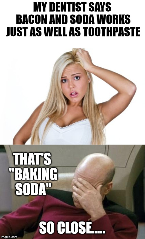 MY DENTIST SAYS BACON AND SODA WORKS JUST AS WELL AS TOOTHPASTE; THAT'S "BAKING SODA"; SO CLOSE..... | image tagged in memes,captain picard facepalm,dumb blonde | made w/ Imgflip meme maker