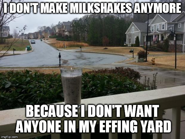 Milkshake | I DON'T MAKE MILKSHAKES ANYMORE; BECAUSE I DON'T WANT ANYONE IN MY EFFING YARD | image tagged in milkshake | made w/ Imgflip meme maker