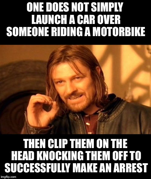 One Does Not Simply Meme | ONE DOES NOT SIMPLY LAUNCH A CAR OVER SOMEONE RIDING A MOTORBIKE THEN CLIP THEM ON THE HEAD KNOCKING THEM OFF TO SUCCESSFULLY MAKE AN ARREST | image tagged in memes,one does not simply | made w/ Imgflip meme maker