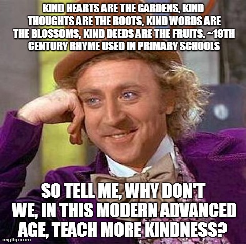 Kind Hearts are the Gardens | KIND HEARTS ARE THE GARDENS,
KIND THOUGHTS ARE THE ROOTS,
KIND WORDS ARE THE BLOSSOMS,
KIND DEEDS ARE THE FRUITS.
~19TH CENTURY RHYME USED I | image tagged in memes,kindness,teaching | made w/ Imgflip meme maker
