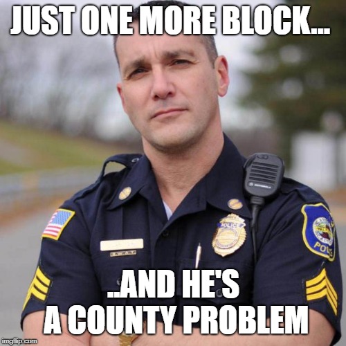 Cop | JUST ONE MORE BLOCK... ..AND HE'S A COUNTY PROBLEM | image tagged in cop | made w/ Imgflip meme maker