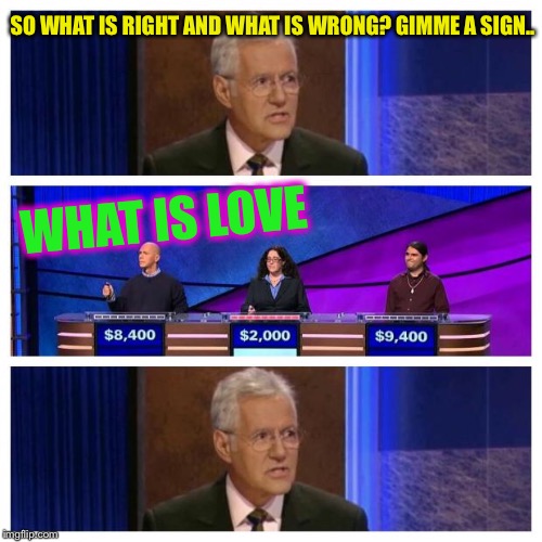 Jeopardy | WHAT IS LOVE SO WHAT IS RIGHT AND WHAT IS WRONG?
GIMME A SIGN.. | image tagged in jeopardy | made w/ Imgflip meme maker