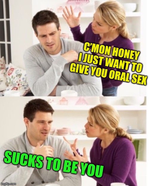 He’s playing ‘hard’ to get.... | C’MON HONEY I JUST WANT TO GIVE YOU ORAL SEX; SUCKS TO BE YOU | image tagged in arguing couple reverse soc,oral sex,you suck | made w/ Imgflip meme maker