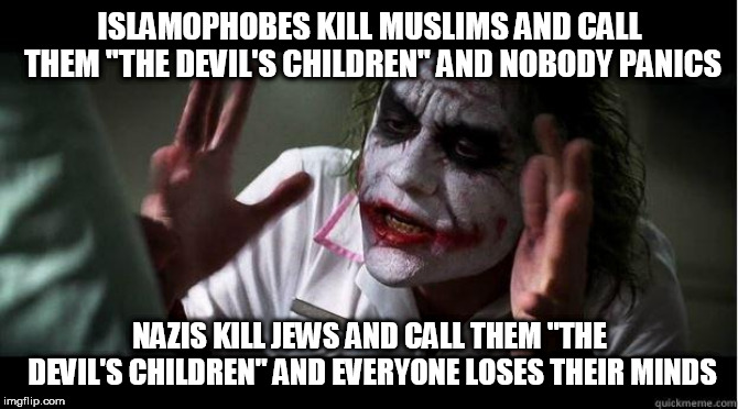 Just sayin' | ISLAMOPHOBES KILL MUSLIMS AND CALL THEM "THE DEVIL'S CHILDREN" AND NOBODY PANICS; NAZIS KILL JEWS AND CALL THEM "THE DEVIL'S CHILDREN" AND EVERYONE LOSES THEIR MINDS | image tagged in nobody bats an eye,islamophobe,islamophobes,nazi,nazis,everybody loses their minds | made w/ Imgflip meme maker