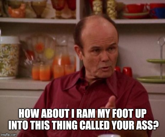Red Forman | HOW ABOUT I RAM MY FOOT UP INTO THIS THING CALLED YOUR ASS? | image tagged in red forman | made w/ Imgflip meme maker