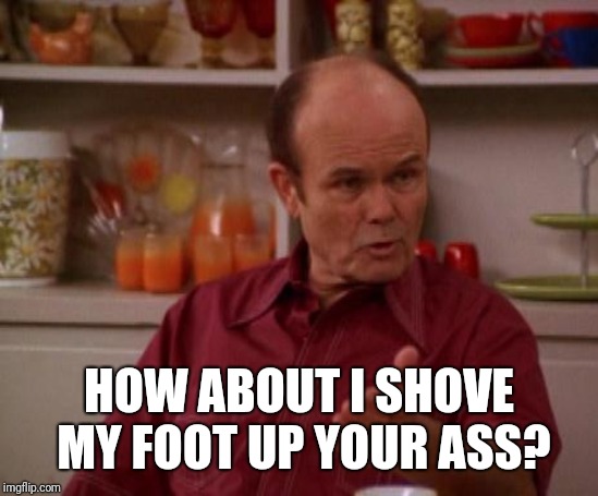 Red Forman | HOW ABOUT I SHOVE MY FOOT UP YOUR ASS? | image tagged in red forman | made w/ Imgflip meme maker