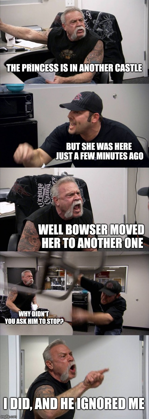 Day in the life for Mario | THE PRINCESS IS IN ANOTHER CASTLE; BUT SHE WAS HERE JUST A FEW MINUTES AGO; WELL BOWSER MOVED HER TO ANOTHER ONE; WHY DIDN'T YOU ASK HIM TO STOP? I DID, AND HE IGNORED ME | image tagged in memes,american chopper argument | made w/ Imgflip meme maker