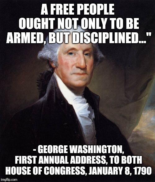 George Washington Meme | A FREE PEOPLE OUGHT NOT ONLY TO BE ARMED, BUT DISCIPLINED..."; - GEORGE WASHINGTON, FIRST ANNUAL ADDRESS, TO BOTH HOUSE OF CONGRESS, JANUARY 8, 1790 | image tagged in memes,george washington | made w/ Imgflip meme maker