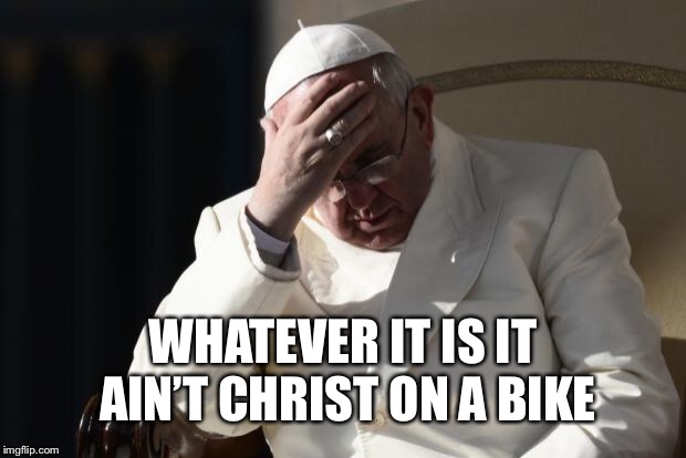 Pope Francis Facepalm | WHATEVER IT IS IT AIN’T CHRIST ON A BIKE | image tagged in pope francis facepalm | made w/ Imgflip meme maker