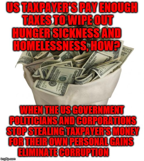 Bag of money | US TAXPAYER'S PAY ENOUGH TAXES TO WIPE OUT      HUNGER SICKNESS AND          HOMELESSNESS, HOW? WHEN THE US GOVERNMENT POLITICIANS AND CORPORATIONS STOP STEALING TAXPAYER'S MONEY FOR THEIR OWN PERSONAL GAINS     ELIMINATE CORRUPTION | image tagged in bag of money | made w/ Imgflip meme maker