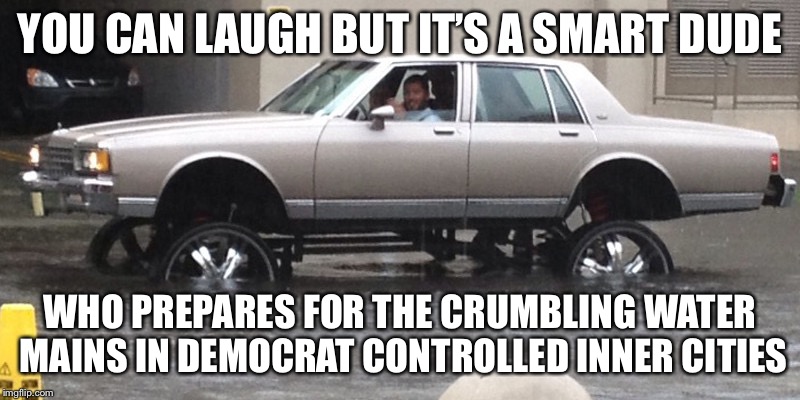 When the water making breaks | YOU CAN LAUGH BUT IT’S A SMART DUDE; WHO PREPARES FOR THE CRUMBLING WATER MAINS IN DEMOCRAT CONTROLLED INNER CITIES | image tagged in big rims,inner city infrastructure,democrats,political meme,memes | made w/ Imgflip meme maker