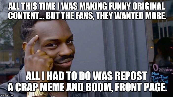 That's all that's happening right now. | ALL THIS TIME I WAS MAKING FUNNY ORIGINAL CONTENT... BUT THE FANS, THEY WANTED MORE. ALL I HAD TO DO WAS REPOST A CRAP MEME AND BOOM, FRONT PAGE. | image tagged in memes,roll safe think about it,crap meme,suure | made w/ Imgflip meme maker