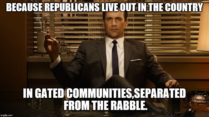MadMen | BECAUSE REPUBLICANS LIVE OUT IN THE COUNTRY IN GATED COMMUNITIES,SEPARATED FROM THE RABBLE. | image tagged in madmen | made w/ Imgflip meme maker