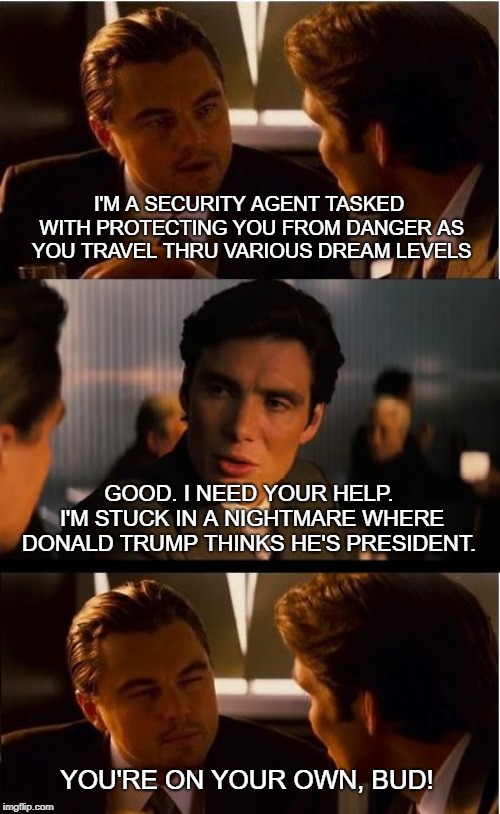 Inception Meme | I'M A SECURITY AGENT TASKED WITH PROTECTING YOU FROM DANGER AS YOU TRAVEL THRU VARIOUS DREAM LEVELS; GOOD. I NEED YOUR HELP. I'M STUCK IN A NIGHTMARE WHERE DONALD TRUMP THINKS HE'S PRESIDENT. YOU'RE ON YOUR OWN, BUD! | image tagged in memes,inception | made w/ Imgflip meme maker