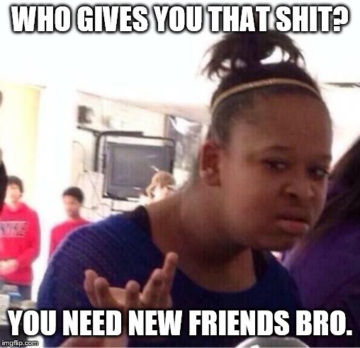 ..Or Nah? | WHO GIVES YOU THAT SHIT? YOU NEED NEW FRIENDS BRO. | image tagged in or nah | made w/ Imgflip meme maker