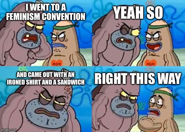 How Tough Are You |  YEAH SO; I WENT TO A FEMINISM CONVENTION; AND CAME OUT WITH AN IRONED SHIRT AND A SANDWICH; RIGHT THIS WAY | image tagged in memes,how tough are you | made w/ Imgflip meme maker