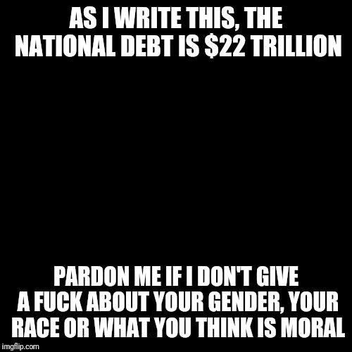 Priorities | AS I WRITE THIS, THE NATIONAL DEBT IS $22 TRILLION; PARDON ME IF I DON'T GIVE A FUCK ABOUT YOUR GENDER, YOUR RACE OR WHAT YOU THINK IS MORAL | image tagged in plain black template | made w/ Imgflip meme maker