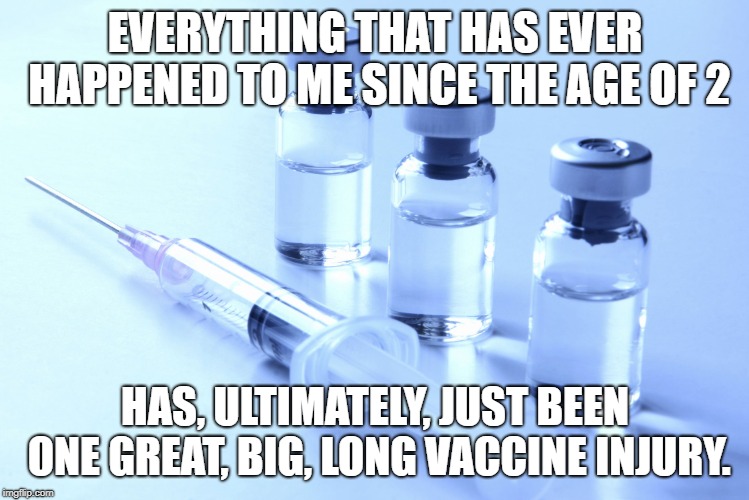 vaccine | EVERYTHING THAT HAS EVER HAPPENED TO ME SINCE THE AGE OF 2; HAS, ULTIMATELY, JUST BEEN ONE GREAT, BIG, LONG VACCINE INJURY. | image tagged in vaccine | made w/ Imgflip meme maker