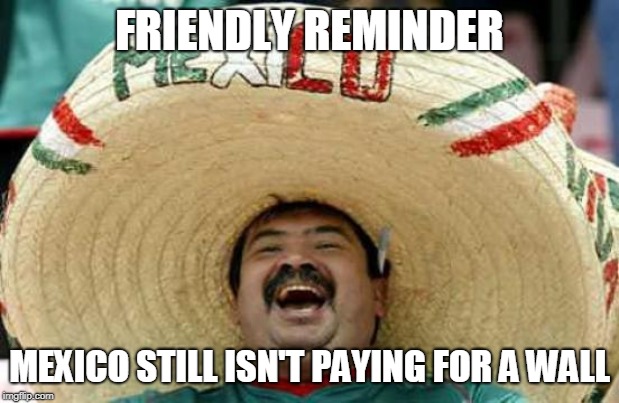 PAY UP TAXPAYERS! | FRIENDLY REMINDER; MEXICO STILL ISN'T PAYING FOR A WALL | image tagged in trump wall,mexican | made w/ Imgflip meme maker