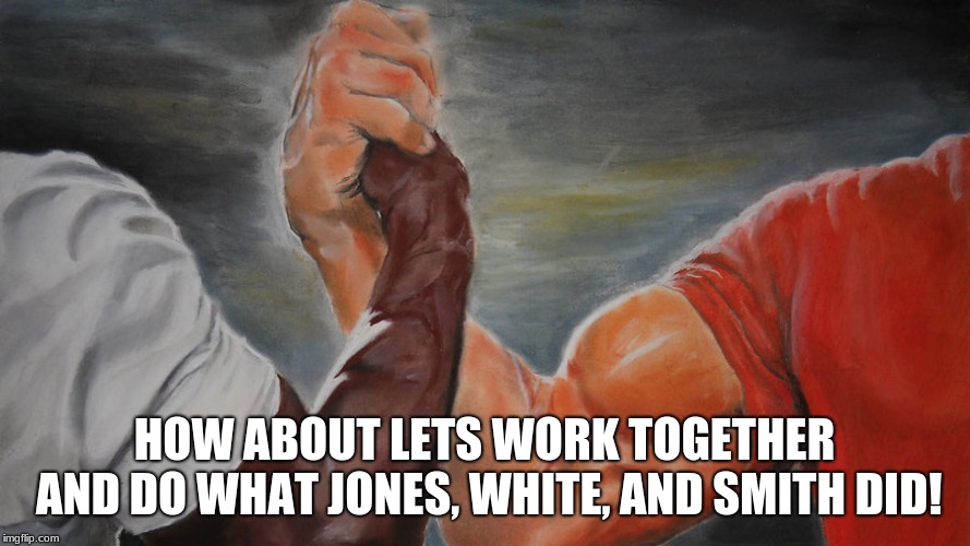epic hand shake | HOW ABOUT LETS WORK TOGETHER AND DO WHAT JONES, WHITE, AND SMITH DID! | image tagged in epic hand shake | made w/ Imgflip meme maker