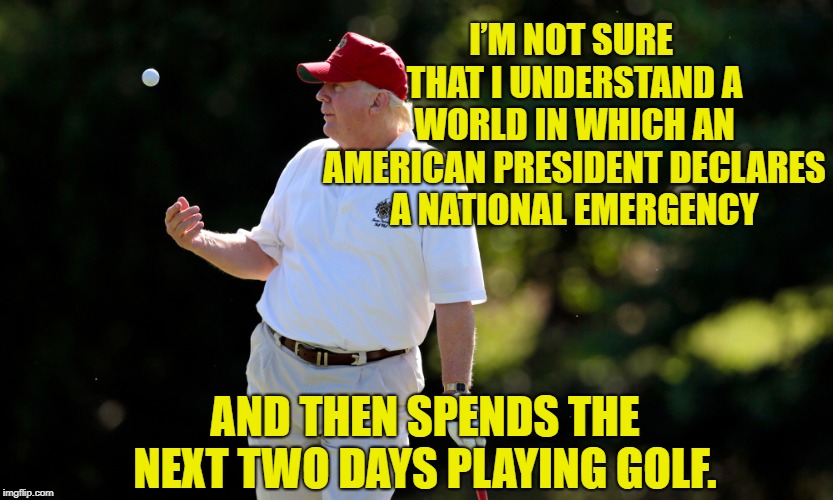 National emergency | I’M NOT SURE THAT I UNDERSTAND A WORLD IN WHICH AN AMERICAN PRESIDENT DECLARES A NATIONAL EMERGENCY; AND THEN SPENDS THE NEXT TWO DAYS PLAYING GOLF. | image tagged in emergency,national emergency,potus45,buffoon-in-chief,trump golf | made w/ Imgflip meme maker