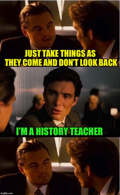 Uh... | JUST TAKE THINGS AS THEY COME AND DON’T LOOK BACK; I’M A HISTORY TEACHER | image tagged in memes,inception | made w/ Imgflip meme maker