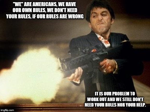 "We" are Americans! | "WE" ARE AMERICANS, WE HAVE OUR OWN RULES, WE DON'T NEED YOUR RULES, IF OUR RULES ARE WRONG; IT IS OUR PROBLEM TO WORK OUT AND WE STILL DON'T NEED YOUR RULES NOR YOUR HELP. | image tagged in al pacino meme | made w/ Imgflip meme maker