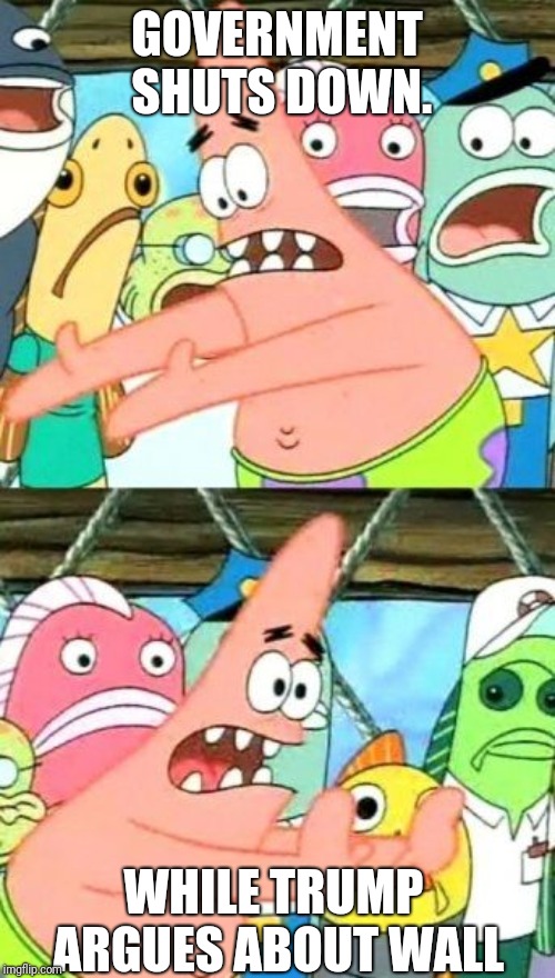 Put It Somewhere Else Patrick Meme | GOVERNMENT SHUTS DOWN. WHILE TRUMP ARGUES ABOUT WALL | image tagged in memes,put it somewhere else patrick | made w/ Imgflip meme maker
