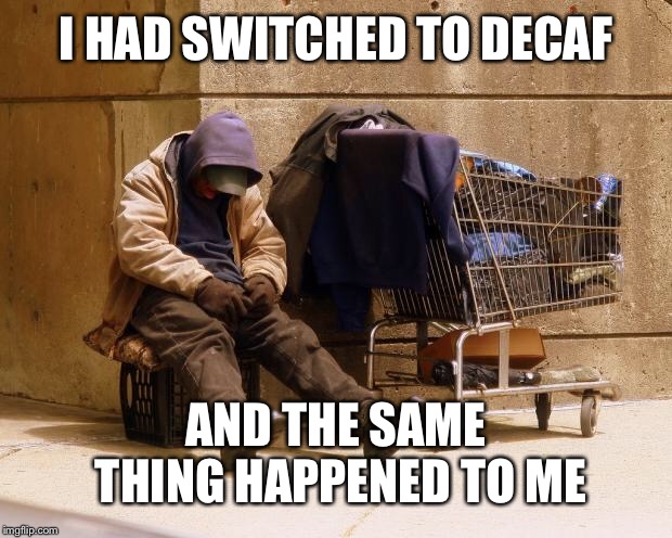 Homeless | I HAD SWITCHED TO DECAF AND THE SAME THING HAPPENED TO ME | image tagged in homeless | made w/ Imgflip meme maker