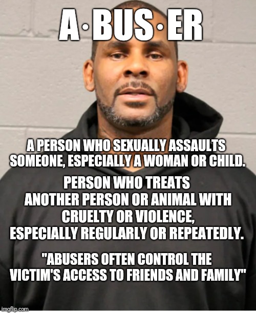 R. Kelly revealed | A·BUS·ER; A PERSON WHO SEXUALLY ASSAULTS SOMEONE, ESPECIALLY A WOMAN OR CHILD. PERSON WHO TREATS ANOTHER PERSON OR ANIMAL WITH CRUELTY OR VIOLENCE, ESPECIALLY REGULARLY OR REPEATEDLY. "ABUSERS OFTEN CONTROL THE VICTIM'S ACCESS TO FRIENDS AND FAMILY" | image tagged in new,r kelly | made w/ Imgflip meme maker