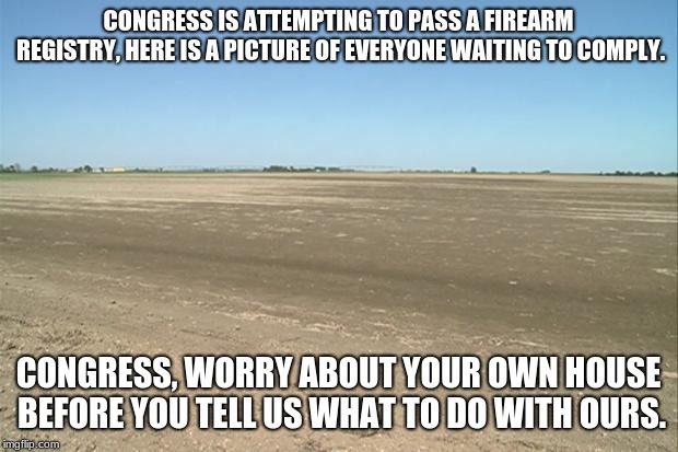 Just say no, congress has lost their way.  | CONGRESS IS ATTEMPTING TO PASS A FIREARM REGISTRY, HERE IS A PICTURE OF EVERYONE WAITING TO COMPLY. CONGRESS, WORRY ABOUT YOUR OWN HOUSE BEFORE YOU TELL US WHAT TO DO WITH OURS. | image tagged in barren field,no firearm registry,congress sucks | made w/ Imgflip meme maker