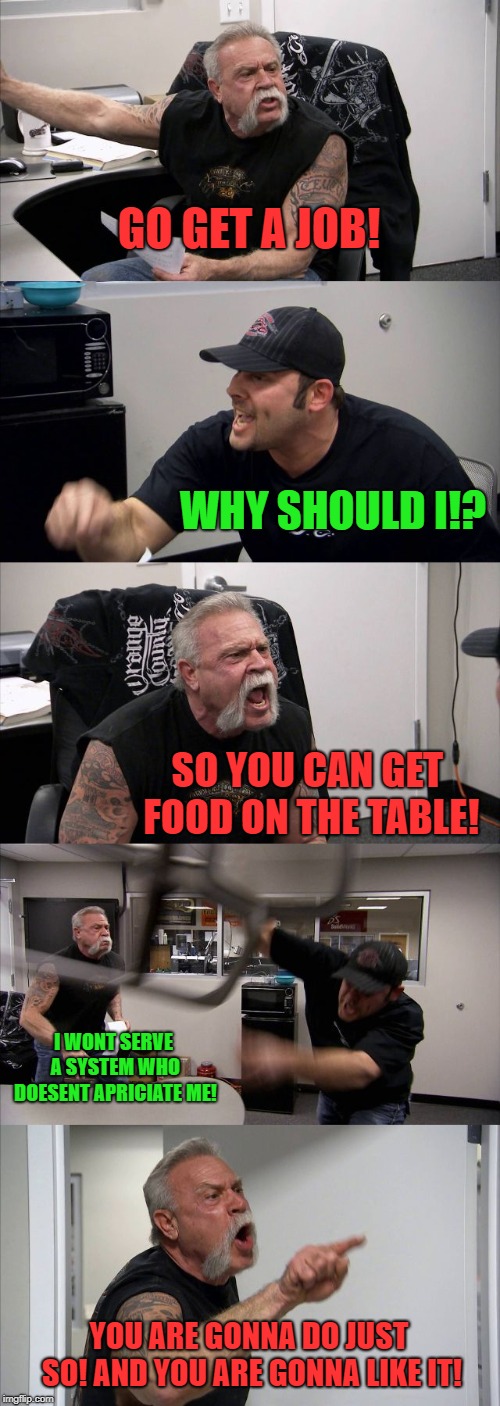 American Chopper Argument Meme | GO GET A JOB! WHY SHOULD I!? SO YOU CAN GET FOOD ON THE TABLE! I WONT SERVE A SYSTEM WHO DOESENT APRICIATE ME! YOU ARE GONNA DO JUST SO! AND | image tagged in memes,american chopper argument | made w/ Imgflip meme maker