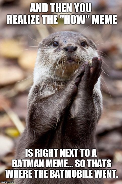 Slow-Clap Otter | AND THEN YOU REALIZE THE "HOW" MEME; IS RIGHT NEXT TO A BATMAN MEME... SO THATS WHERE THE BATMOBILE WENT. | image tagged in slow-clap otter | made w/ Imgflip meme maker