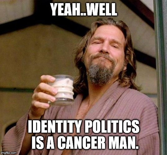 Big Lebowski | YEAH..WELL IDENTITY POLITICS IS A CANCER MAN. | image tagged in big lebowski | made w/ Imgflip meme maker