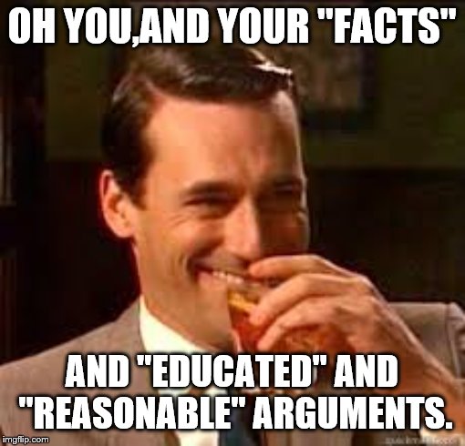 madmen | OH YOU,AND YOUR "FACTS" AND "EDUCATED" AND "REASONABLE" ARGUMENTS. | image tagged in madmen | made w/ Imgflip meme maker