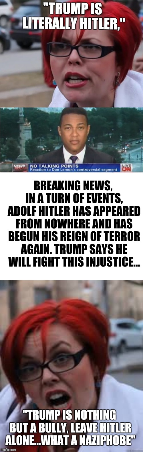 "TRUMP IS LITERALLY HITLER,"; BREAKING NEWS, IN A TURN OF EVENTS, ADOLF HITLER HAS APPEARED FROM NOWHERE AND HAS BEGUN HIS REIGN OF TERROR AGAIN. TRUMP SAYS HE WILL FIGHT THIS INJUSTICE... "TRUMP IS NOTHING BUT A BULLY, LEAVE HITLER ALONE...WHAT A NAZIPHOBE" | image tagged in blank white template,don lemon,sjwl,sjw triggered | made w/ Imgflip meme maker