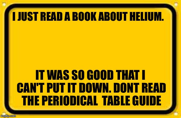 Blank Yellow Sign | I JUST READ A BOOK ABOUT HELIUM. IT WAS SO GOOD THAT I CAN'T PUT IT DOWN. DONT READ THE PERIODICAL 
TABLE GUIDE | image tagged in memes,blank yellow sign | made w/ Imgflip meme maker