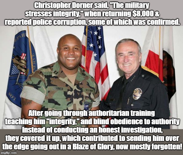 Police Corruption Sending People Over Edge | Christopher Dorner said, "The military stresses integrity," when returning $8,000 & reported police corruption, some of which was confirmed. After going through authoritarian training teaching him "integrity," and blind obedience to authority Instead of conducting an honest investigation, they covered it up, which contributed to sending him over the edge going out in a Blaze of Glory, now mostly forgotten! | image tagged in christopher dorner,police shooting,mass murder,police brutality | made w/ Imgflip meme maker